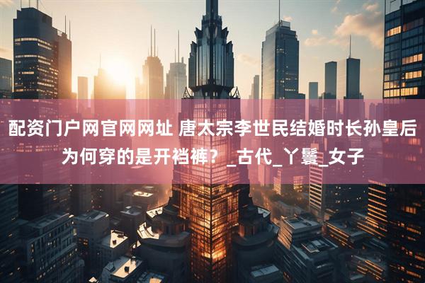 配资门户网官网网址 唐太宗李世民结婚时长孙皇后为何穿的是开裆裤？_古代_丫鬟_女子