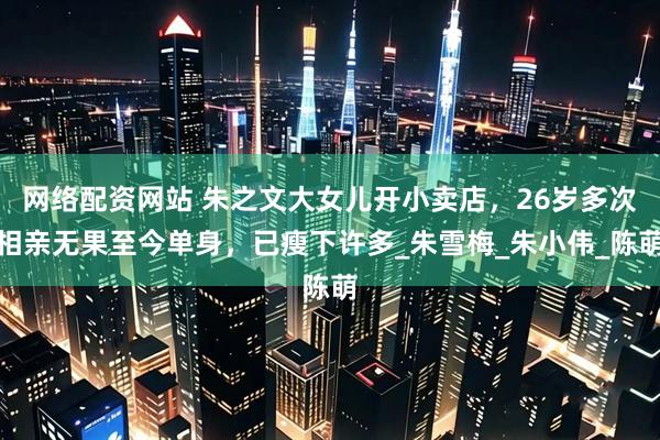网络配资网站 朱之文大女儿开小卖店，26岁多次相亲无果至今单身，已瘦下许多_朱雪梅_朱小伟_陈萌