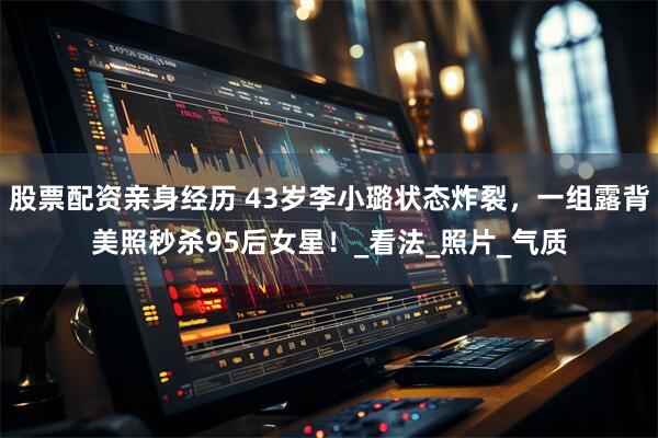 股票配资亲身经历 43岁李小璐状态炸裂，一组露背美照秒杀95后女星！_看法_照片_气质