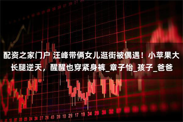 配资之家门户 汪峰带俩女儿逛街被偶遇！小苹果大长腿逆天，醒醒也穿紧身裤_章子怡_孩子_爸爸