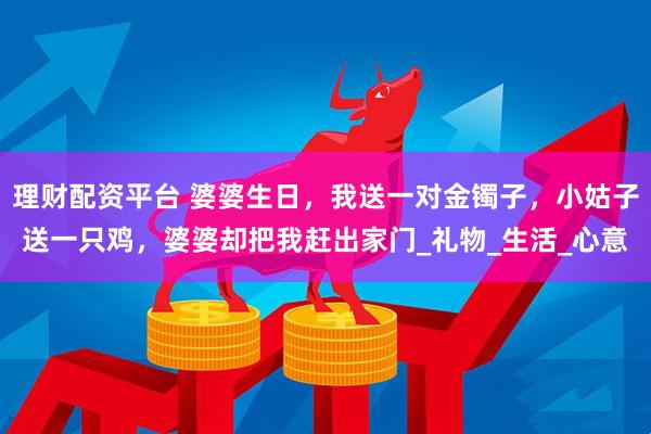 理财配资平台 婆婆生日，我送一对金镯子，小姑子送一只鸡，婆婆却把我赶出家门_礼物_生活_心意