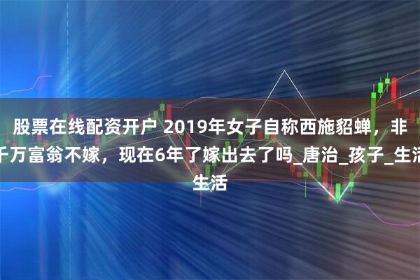 股票在线配资开户 2019年女子自称西施貂蝉，非千万富翁不嫁，现在6年了嫁出去了吗_唐治_孩子_生活