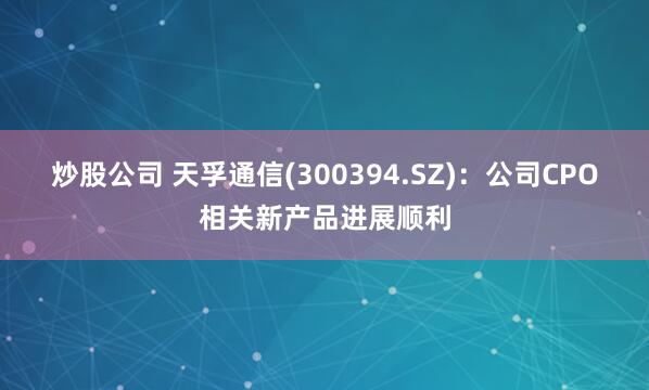 炒股公司 天孚通信(300394.SZ)：公司CPO相关新产品进展顺利