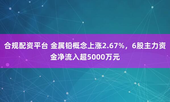 合规配资平台 金属铅概念上涨2.67%，6股主力资金净流入超5000万元