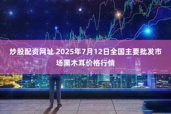 炒股配资网址 2025年7月12日全国主要批发市场黑木耳价格行情