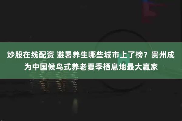 炒股在线配资 避暑养生哪些城市上了榜？贵州成为中国候鸟式养老夏季栖息地最大赢家