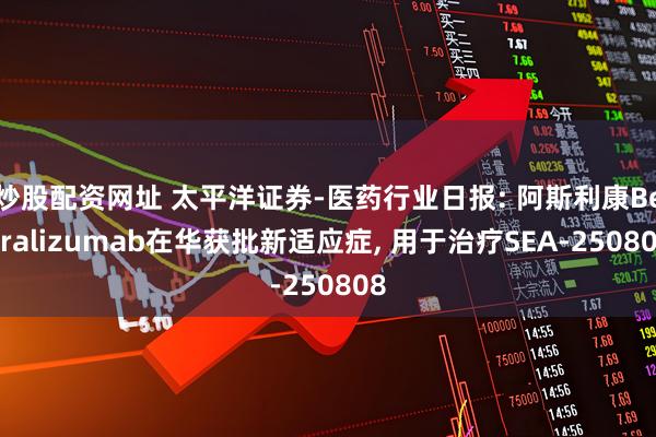 炒股配资网址 太平洋证券-医药行业日报: 阿斯利康Benralizumab在华获批新适应症, 用于治疗SEA-250808