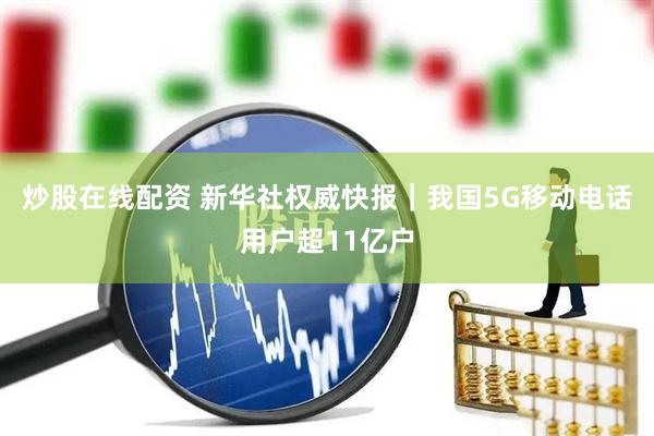 炒股在线配资 新华社权威快报｜我国5G移动电话用户超11亿户