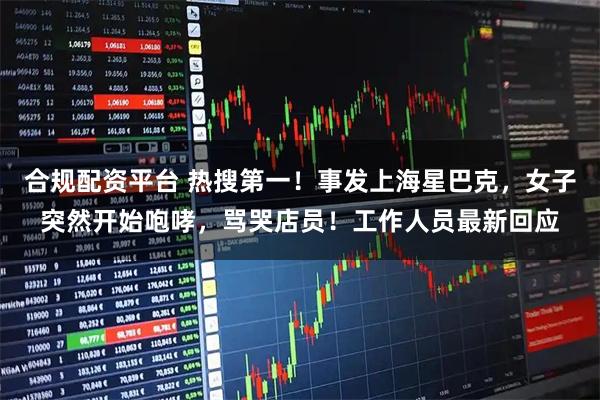 合规配资平台 热搜第一！事发上海星巴克，女子突然开始咆哮，骂哭店员！工作人员最新回应