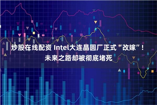 炒股在线配资 Intel大连晶圆厂正式“改嫁”! 未来之路却被彻底堵死