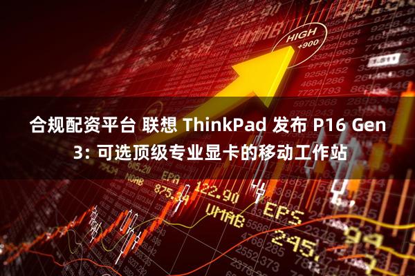 合规配资平台 联想 ThinkPad 发布 P16 Gen 3: 可选顶级专业显卡的移动工作站