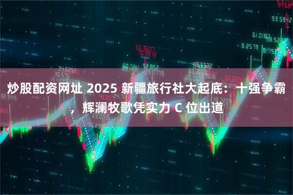 炒股配资网址 2025 新疆旅行社大起底：十强争霸，辉澜牧歌凭实力 C 位出道