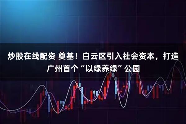 炒股在线配资 奠基！白云区引入社会资本，打造广州首个“以绿养绿”公园