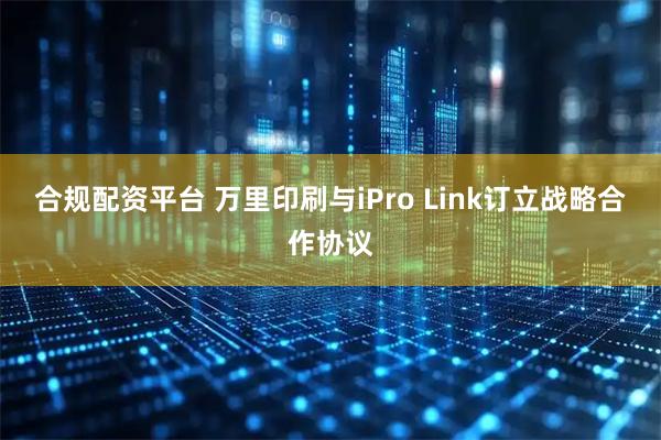 合规配资平台 万里印刷与iPro Link订立战略合作协议
